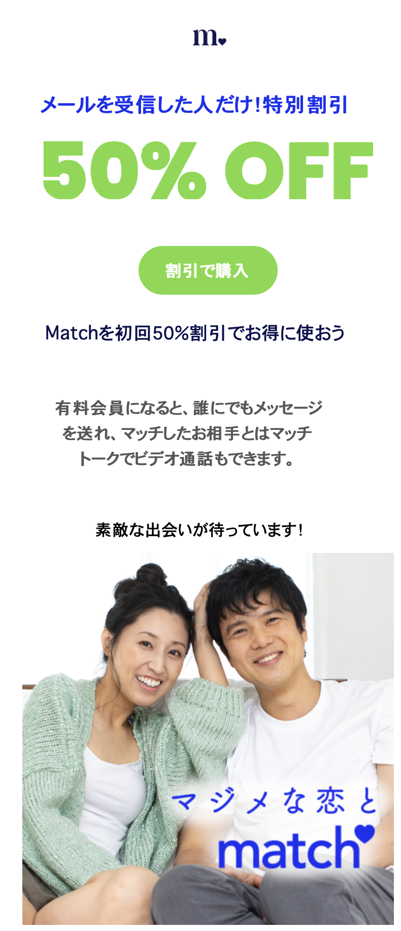 メールを受信した人だけ！特別割引 50%OFF 割引で購入 Matchを初回50%でお得に使おう 有料会員になると、誰にでもメッセージを送れ、マッチしたお相手とはマッチトークでビデオ通話もできます。素敵な出合いが待っています！ マジメな恋とmatch