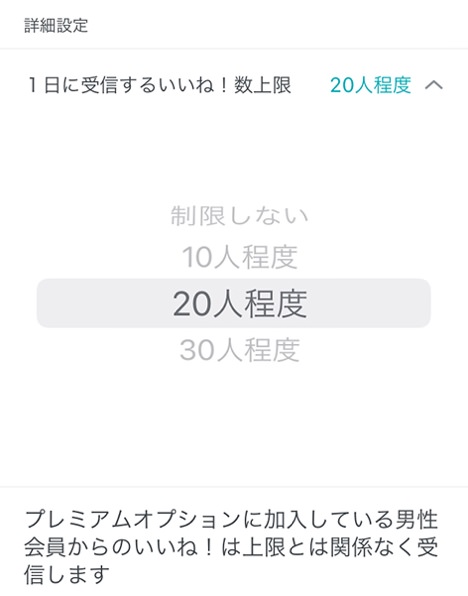 詳細設定 1日に受信するいいね！数上限 20人程度 制限しない 10人程度 20人程度 30人程度 プレミアムオプションに加入している男性会員からのいいね！は上限とは関係なく受信します