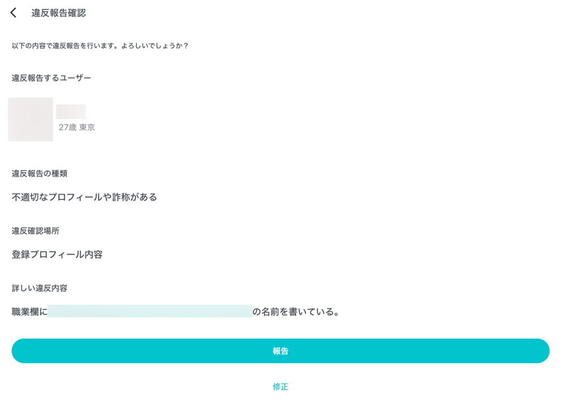 違反報告確認 以下の内容で違反報告を行います。よろしいでしょうか？ 違反報告するユーザー 27歳東京 違反報告の種類 不適切なプロフィール詐欺がある 違反確認場所 登録プロフィール内容 詳しい違反内容 職業欄に の名前を書いている 報告 修正