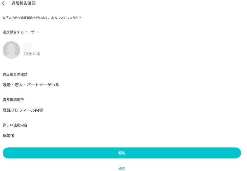 違反報告確認 以下の内容で違反報告を行います。よろしいでしょうか？ 違反報告するユーザー 29歳 沖縄 違反報告の種類 既婚・恋人・パートナーがいる 違反確認場所 登録プロフィール内容 詳しい違反内容 既婚者 報告 修正