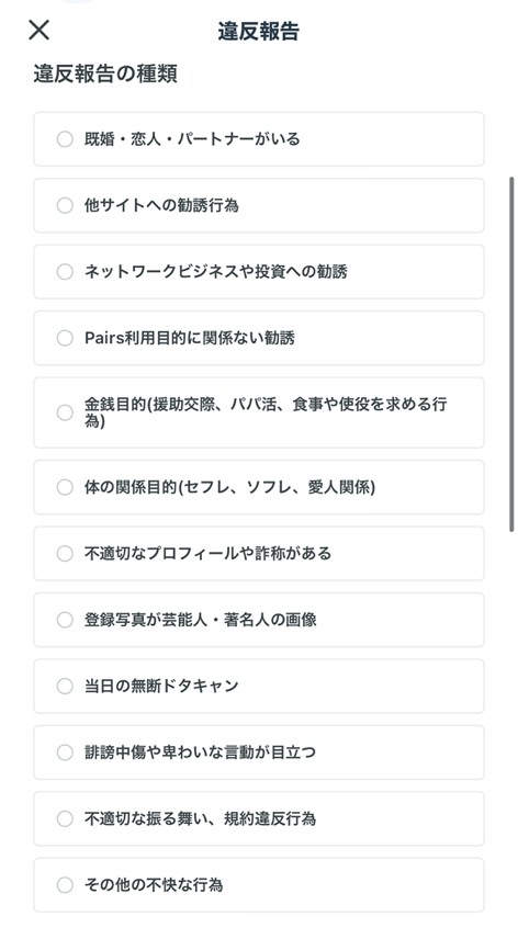 違反報告の種類 既婚・恋人・パートナーがいる 他サイトへの勧誘行為 ネットワークビジネスや投資への勧誘 Pairs利用目的に関係ない勧誘 金銭目的（援助交際、パパ活、食事や使役を求める行為） 体の関係目的（セフレ、ソフレ、愛人関係） 不適切なプロフィールや詐欺がある 登録写真が芸能人・著名人の画像 当日の無断ドタキャン 誹謗中傷や卑わいな言動が目立つ 不適切な振る舞い、規約違反行為 その他の不快な行為