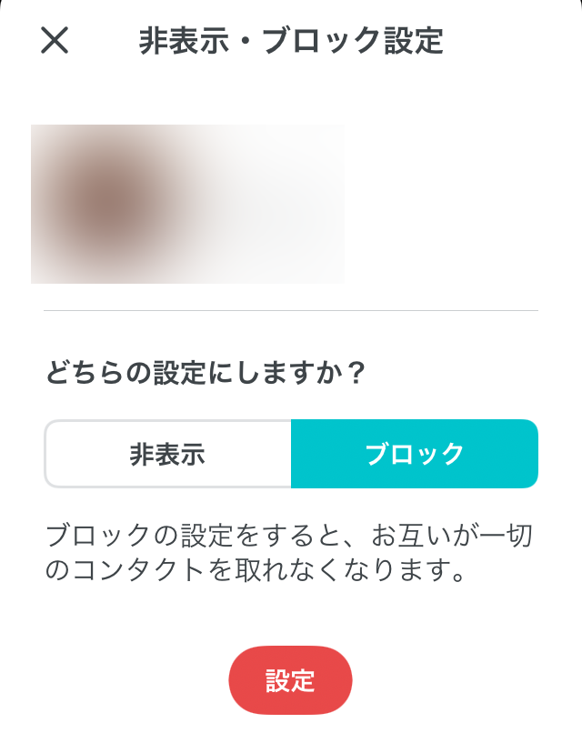 非表示・ブロック設定 どちらの設定にしますか？非表示 ブロック ブロックの設定をすると、お互いが一切のコンタクトを取れなくなります。設定