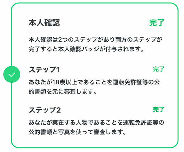 本人確認 完了 本人確認は2つのステップがあり両方のステップが完了すると本人完了バッジが付与されます。 ステップ1 完了 あなたが18歳以上であることを運転免許証等の公的書類を元に審査します。 ステップ2 完了 あなたが実在する人物であることを運転免許証等の公的書類と写真を使って審査します。