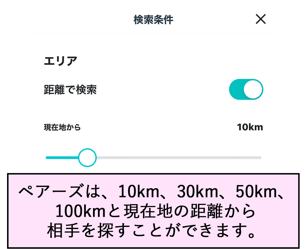 検索条件 エリア 距離で検索 現在地から10km ペアーズは、10km、30km、50km、100kmと現在地の距離から相手を探すことができます。