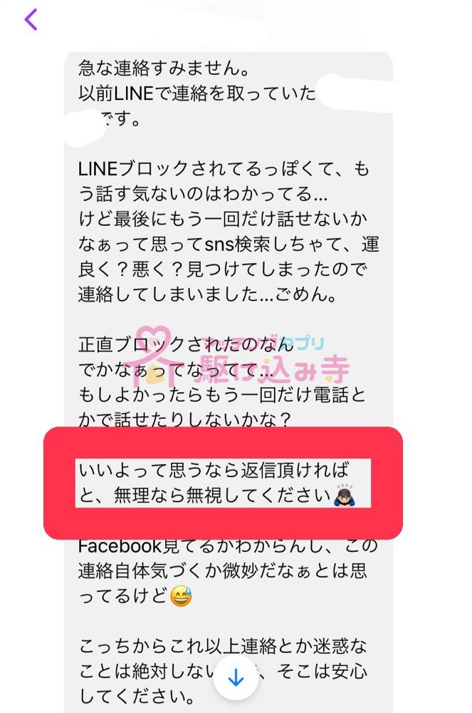 急な連絡すみません。 以前LINEで連絡をとっていた です。 LINEブロックされてるっぽくて、もう話す気ないのはわかってる… けど最後にもう一回だけ話せないかなぁって思ってSNS検索しちゃって、運良く？悪く？見つけてしまったので、連絡してしまいました…ごめん。 正直ブロックされたのなんでかなぁってなってて… もしよかったらもう1回だけ電話とかで話せたりしないかな？ いいよって思うなら返信いただければと、無理なら無視してください Facebook見てるかわからんし、この連絡自体気づくか微妙だなぁとは思ってるけど こっちからこれ以上連絡とか迷惑なことは絶対しないし、そこは安心してください。