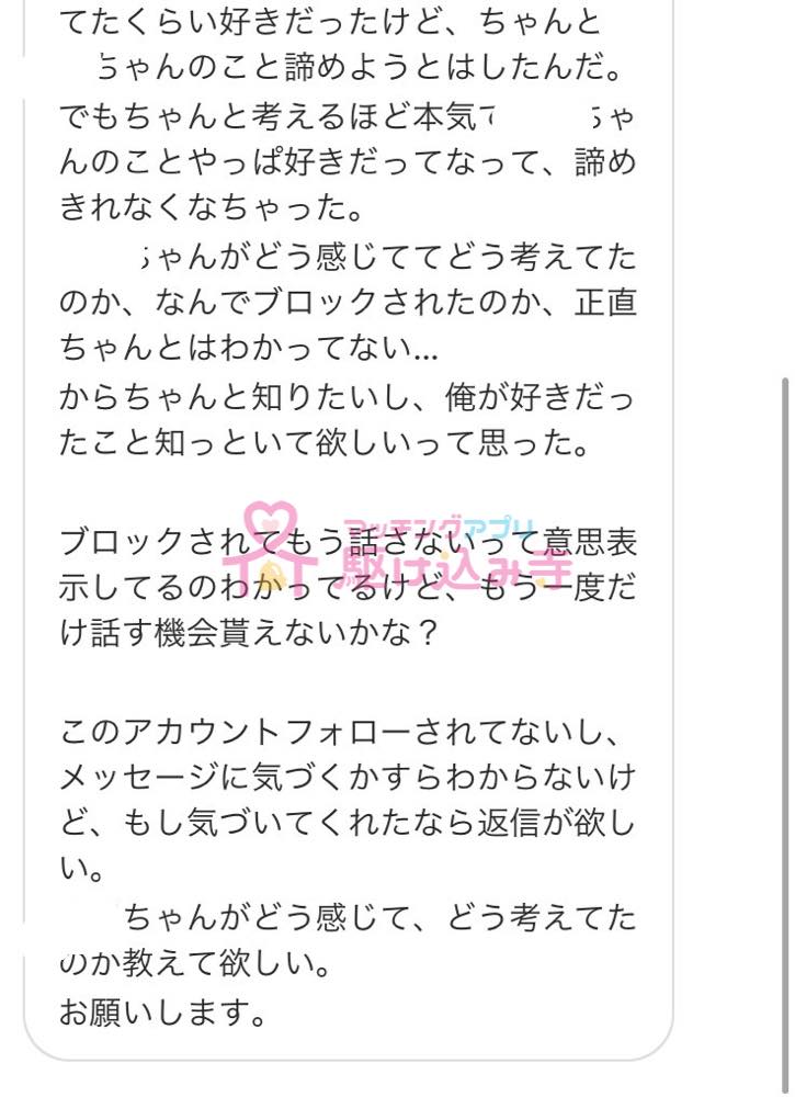 てたくらい好きだったけど、ちゃんと ちゃんのこと諦めようとはしたんだ。 でもちゃんと考えるほど本気で ちゃんのことやっぱ好きだってなって、諦めきれなくなっちゃった。 ちゃんがどう感じててどう考えたのか、なんでブロックされたのか、正直ちゃんとはわかってない… からちゃんと知りたいし、俺が好きだったこと知っといて欲しいって思った。 ブロックされてもう話さないって意思表示してるのわかってるけど、もう一度だけ話す機会貰えないかな？ このアカウントフォローされてないし、メッセージに気づくかすらわからないけど、もし気づいてくれたなら返信が欲しい。 ちゃんがどう感じて、どう考えてたのか教えてほしい。 お願いします。