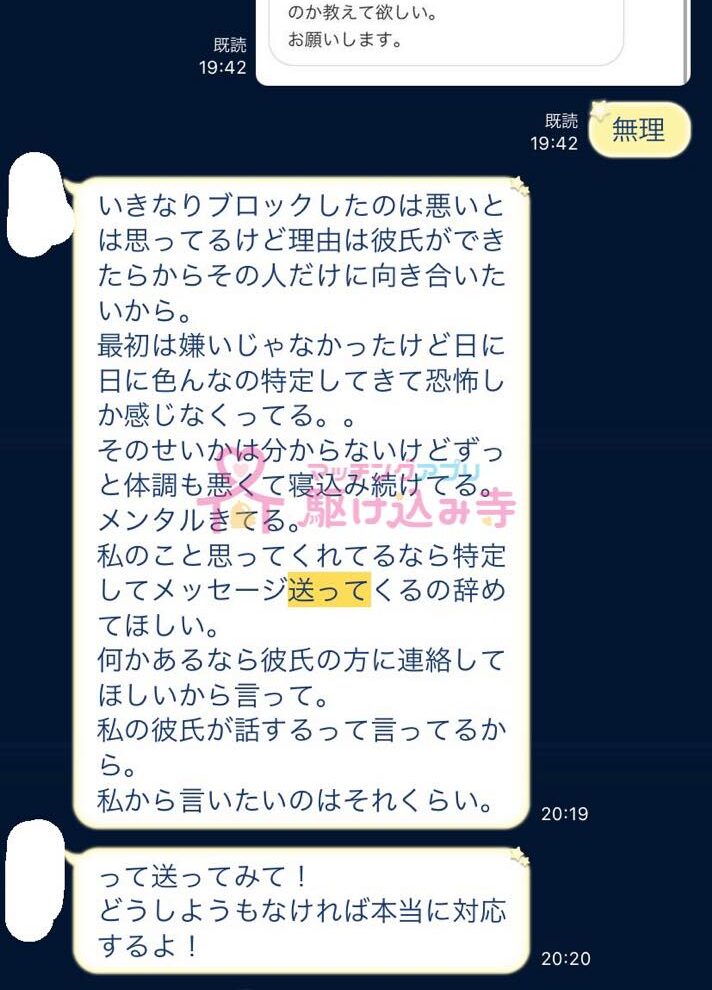 無理 いきなりブロックしたのは悪いとは思ってるけど理由は彼氏ができたからその人だけに向き合いたいから。 最初は嫌いじゃなかったけど、日に日にいろんなの特定してきて恐怖しか感じなくなってる。。 そのせいかはわからないけどずっと体調も悪くて寝込み続けてる。 メンタルきてる。 私のこと思ってくれてるなら特定してメッセージ送ってくるのやめてほしい。 なにかあるなら彼氏の方に連絡してほしいから言って。 私の彼氏が話しするって言ってるから。 私からいいたいのはそれくらい。 って送ってみて！ どうしようもなければ本当に対応するよ！