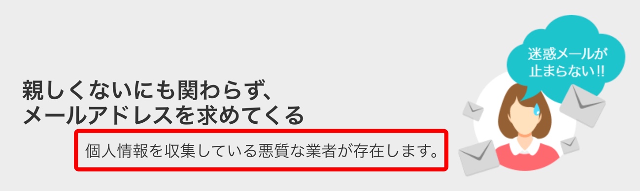 親しくないにもかかわらず、メールアドレスを求めてくる 迷惑メールが止まらない！ 個人情報を収集している悪質な業者が存在します。